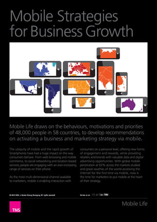 Mobile Strategies
for Business Growth




Mobile Life draws on the behaviours, motivations and priorities
of 48,000 people in 58 countries, to develop recommendations
on activating a business and marketing strategy via mobile.
The ubiquity of mobile and the rapid growth of             consumers on a personal level, offering new forms
Smartphones have had a huge impact on the way              of engagement and rewards, while providing
consumers behave. From web browsing and mobile             retailers and brands with valuable data and digital
commerce, to social networking and location-based          advertising opportunities. With global mobile
services, people are engaging with an ever-increasing      penetration at 92% across the markets studied
range of services on their phone.                          and great swathes of the world accessing the
                                                           Internet for the first time via mobile, now is
As the most multi-dimensional channel available            the time for marketers to put mobile at the heart
to marketers, mobile is enabling interaction with          of their strategy.



© 2012 TNS, a Kantar Group Company. All rights reserved.   Follow us on




                                                                                            Mobile Life
 