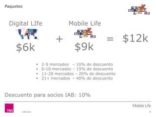 Paquetes



 Digital LIfe                       Mobile Life

                              +                     = $12k
    $6k                               $9k
                   !    2-5 mercados – 10% de descuento
                   !    6-10 mercados – 15% de descuento
                   !    11-20 mercados – 20% de descuento
                   !    21+ mercados – 40% de descuento



Descuento para socios IAB: 10%


       ©TNS 2012                                             22
 