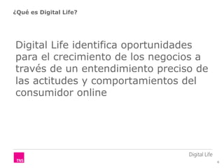 ¿Qué es Digital Life?




Digital Life identifica oportunidades
para el crecimiento de los negocios a
través de un entendimiento preciso de
las actitudes y comportamientos del
consumidor online




                                        4
 