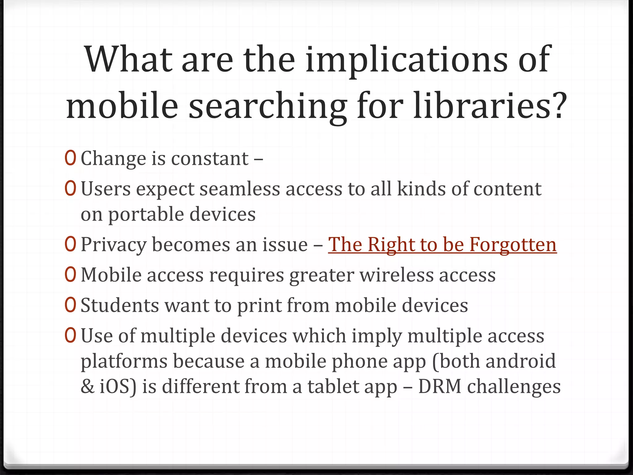 What are the implications of
mobile searching for libraries?
0 Change is constant –
0 Users expect seamless access to all kinds of content
on portable devices
0 Privacy becomes an issue – The Right to be Forgotten
0 Mobile access requires greater wireless access
0 Students want to print from mobile devices
0 Use of multiple devices which imply multiple access
platforms because a mobile phone app (both android
& iOS) is different from a tablet app – DRM challenges
 