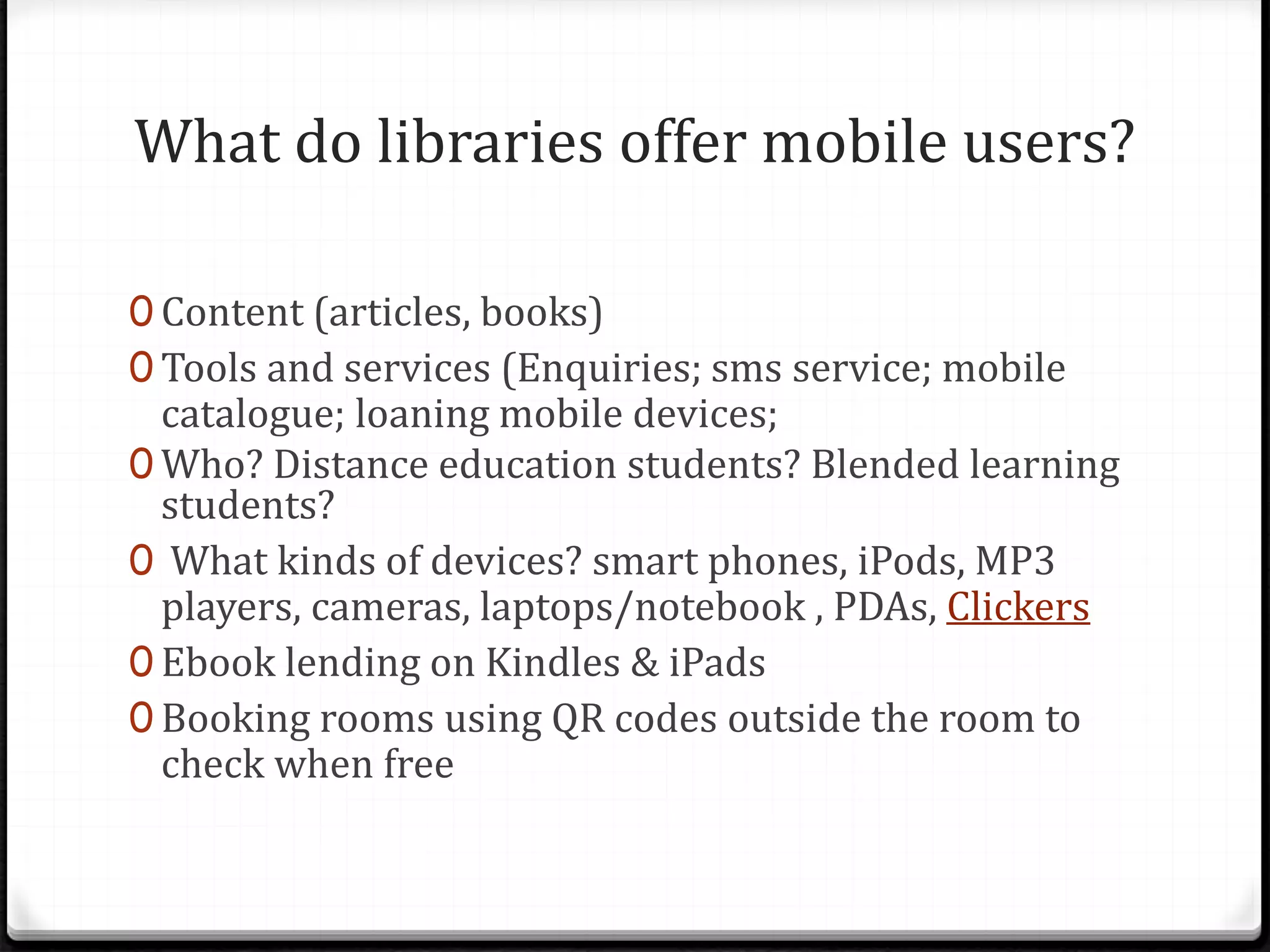 What do libraries offer mobile users?
0 Content (articles, books)
0 Tools and services (Enquiries; sms service; mobile
catalogue; loaning mobile devices;
0 Who? Distance education students? Blended learning
students?
0 What kinds of devices? smart phones, iPods, MP3
players, cameras, laptops/notebook , PDAs, Clickers
0 Ebook lending on Kindles & iPads
0 Booking rooms using QR codes outside the room to
check when free
 
