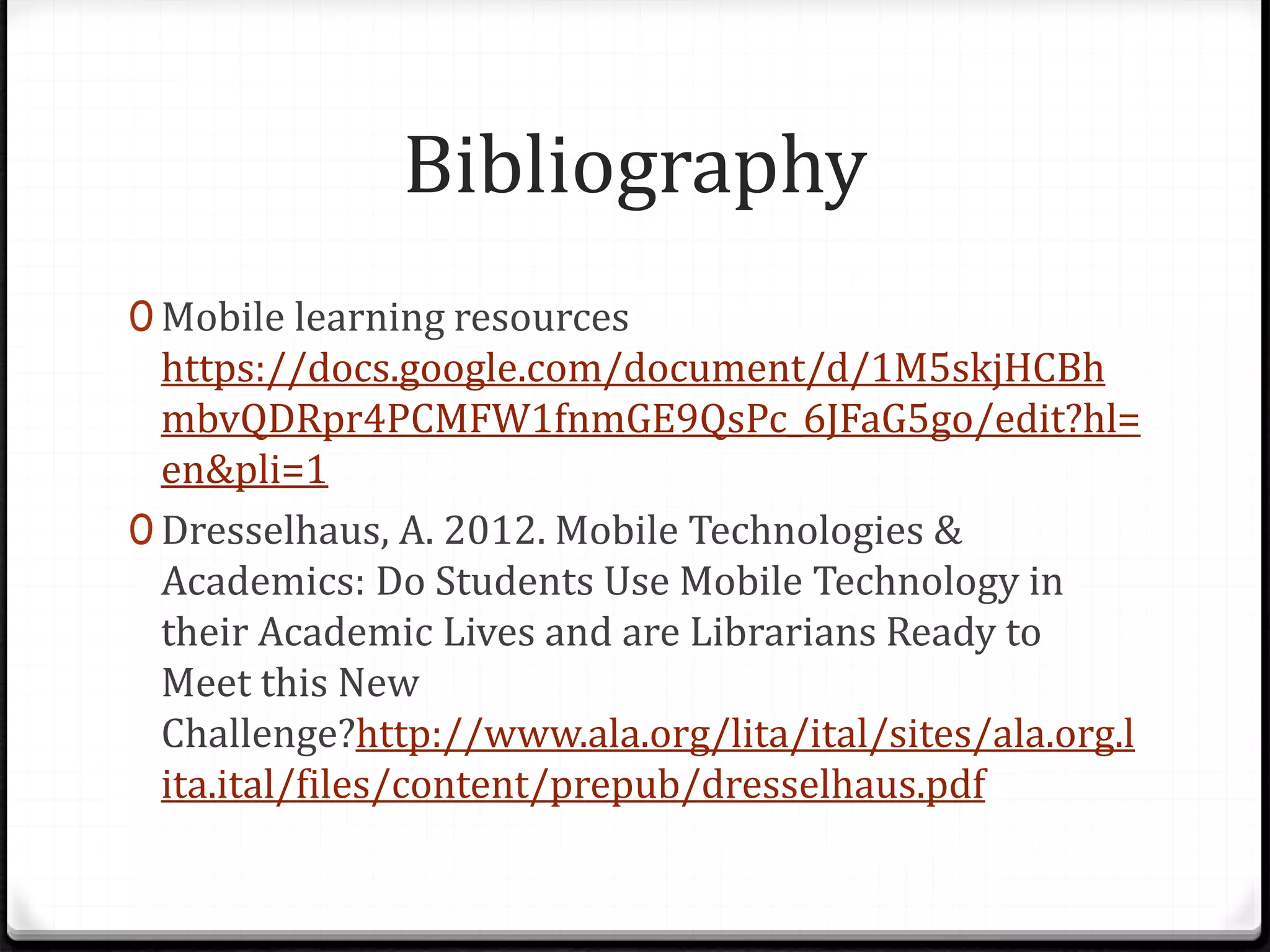 Bibliography
0 Mobile learning resources
https://docs.google.com/document/d/1M5skjHCBh
mbvQDRpr4PCMFW1fnmGE9QsPc_6JFaG5go/edit?hl=
en&pli=1
0 Dresselhaus, A. 2012. Mobile Technologies &
Academics: Do Students Use Mobile Technology in
their Academic Lives and are Librarians Ready to
Meet this New
Challenge?http://www.ala.org/lita/ital/sites/ala.org.l
ita.ital/files/content/prepub/dresselhaus.pdf
 