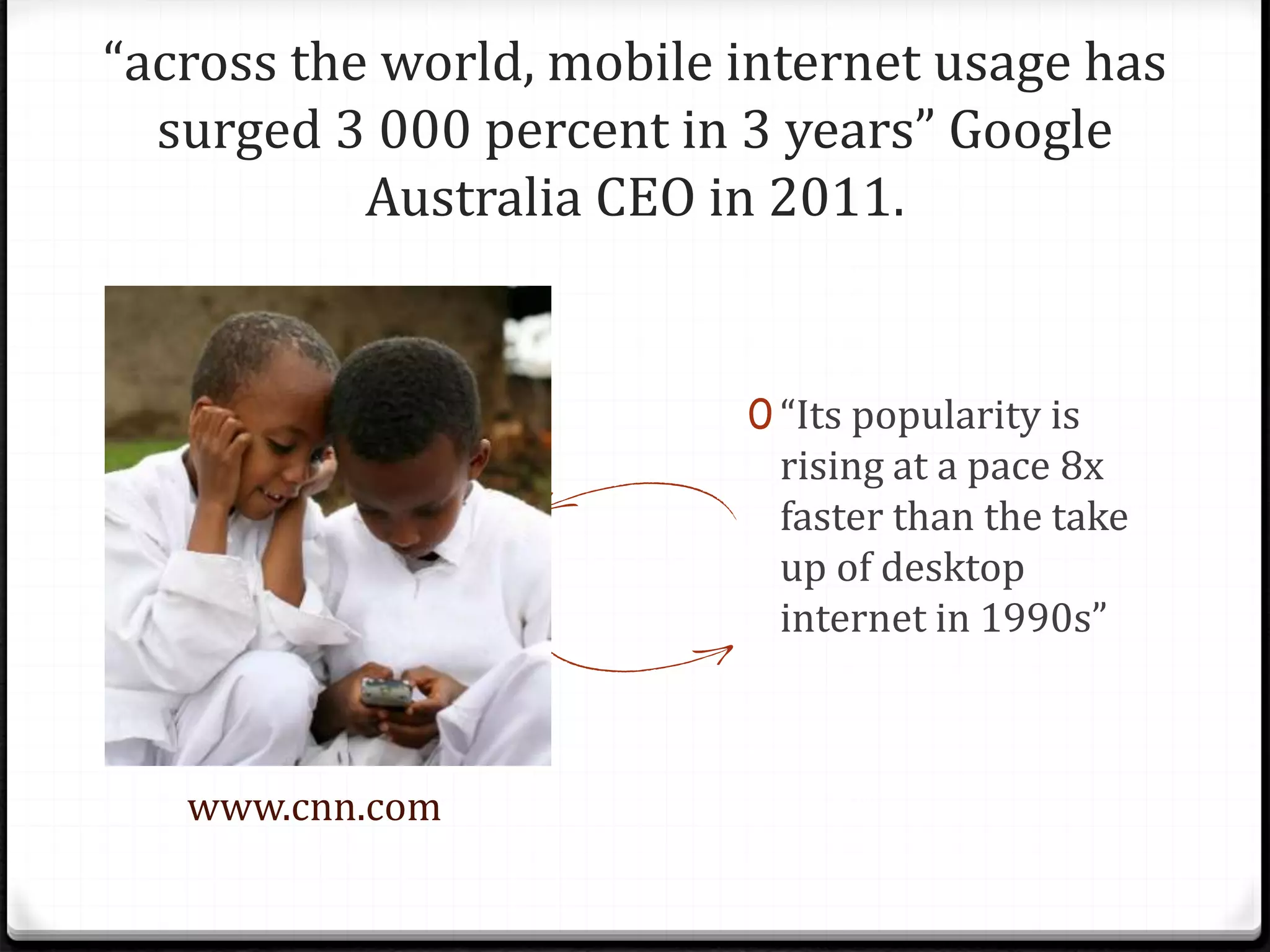 “across the world, mobile internet usage has
surged 3 000 percent in 3 years” Google
Australia CEO in 2011.
www.cnn.com
0 “Its popularity is
rising at a pace 8x
faster than the take
up of desktop
internet in 1990s”
 
