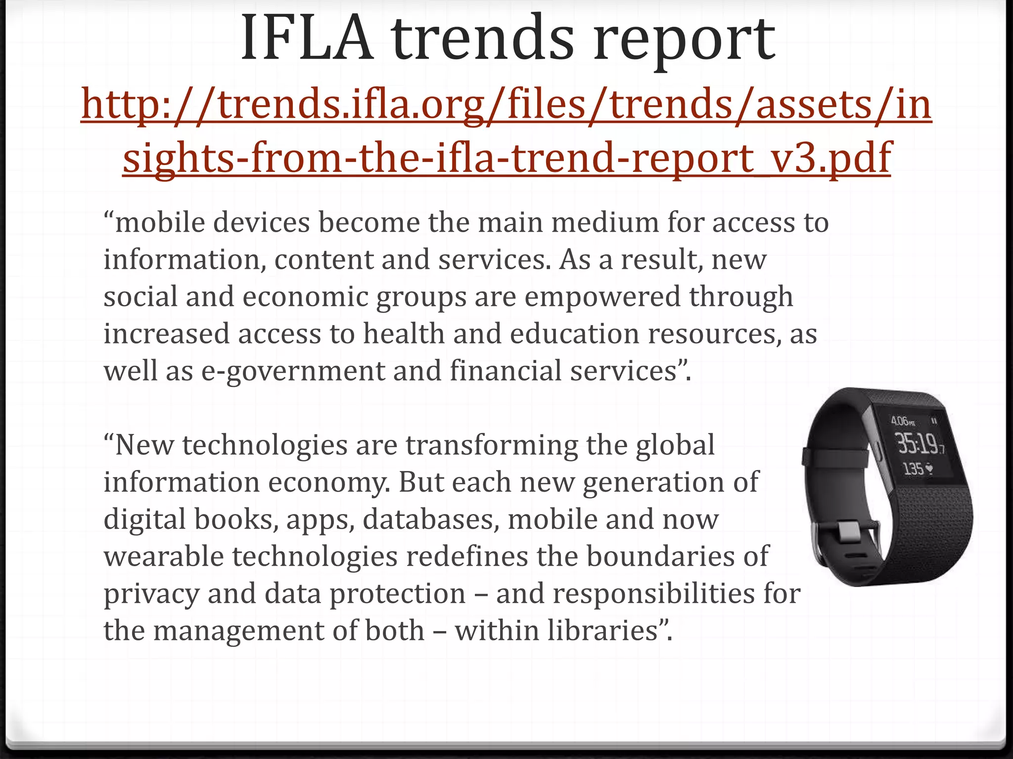 IFLA trends report
http://trends.ifla.org/files/trends/assets/in
sights-from-the-ifla-trend-report_v3.pdf
“mobile devices become the main medium for access to
information, content and services. As a result, new
social and economic groups are empowered through
increased access to health and education resources, as
well as e-government and financial services”.
“New technologies are transforming the global
information economy. But each new generation of
digital books, apps, databases, mobile and now
wearable technologies redefines the boundaries of
privacy and data protection – and responsibilities for
the management of both – within libraries”.
 