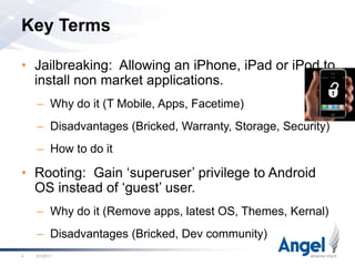 Key TermsJailbreaking:  Allowing an iPhone, iPad or iPod to install non market applications.Why do it (T Mobile, Apps, Facetime)Disadvantages (Bricked, Warranty, Storage, Security)How to do itRooting:  Gain ‘superuser’ privilege to Android OS instead of ‘guest’ user.Why do it (Remove apps, latest OS, Themes, Kernal)Disadvantages (Bricked, Dev community)2/18/114