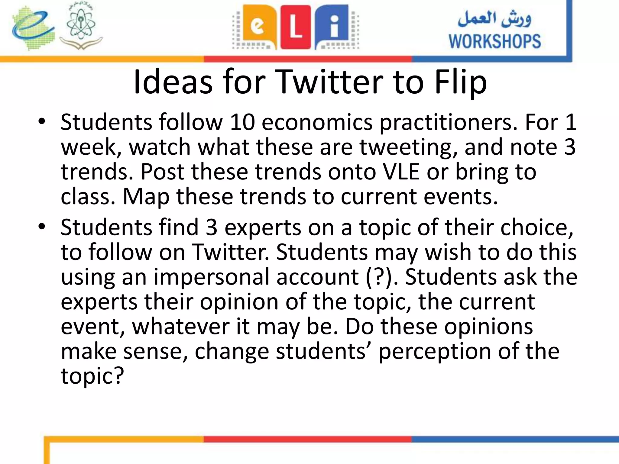 Ideas for Twitter to Flip
• Students follow 10 economics practitioners. For 1
week, watch what these are tweeting, and note 3
trends. Post these trends onto VLE or bring to
class. Map these trends to current events.
• Students find 3 experts on a topic of their choice,
to follow on Twitter. Students may wish to do this
using an impersonal account (?). Students ask the
experts their opinion of the topic, the current
event, whatever it may be. Do these opinions
make sense, change students’ perception of the
topic?
 
