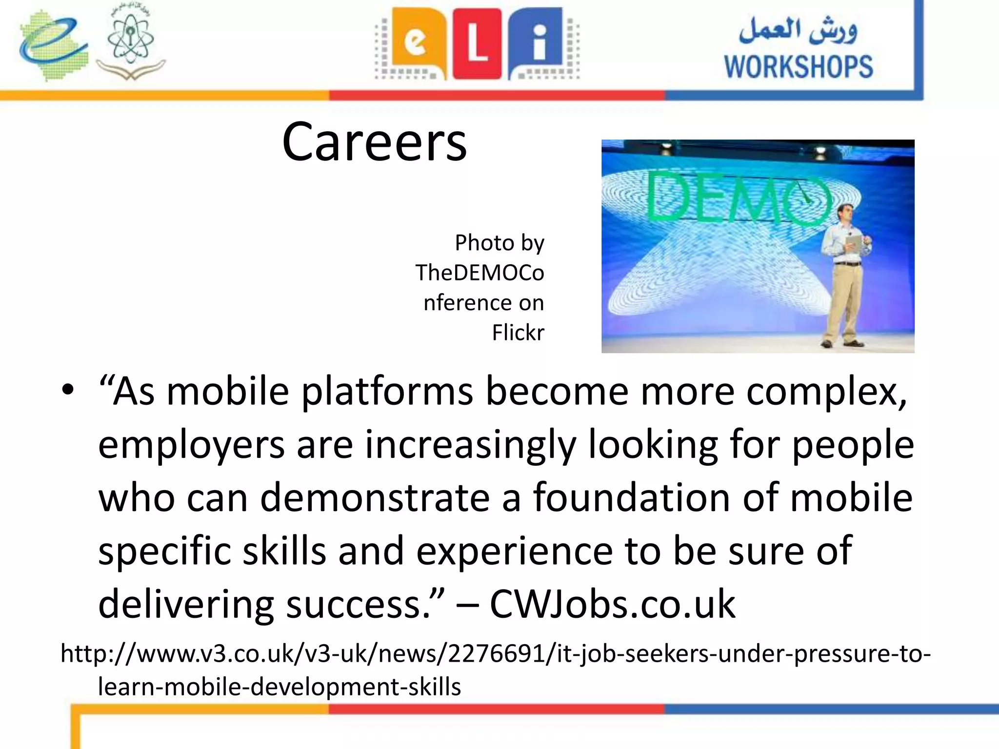 Careers
• “As mobile platforms become more complex,
employers are increasingly looking for people
who can demonstrate a foundation of mobile
specific skills and experience to be sure of
delivering success.” – CWJobs.co.uk
http://www.v3.co.uk/v3-uk/news/2276691/it-job-seekers-under-pressure-to-
learn-mobile-development-skills
Photo by
TheDEMOCo
nference on
Flickr
 