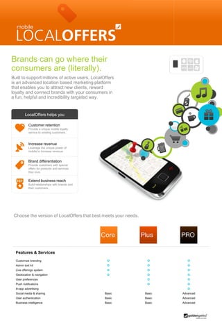 Brands can go where their
consumers are (literally).
Built to support millions of active users, LocalOffers
is an advanced location based marketing platform
that enables you to attract new clients, reward
loyalty and connect brands with your consumers in
a fun, helpful and incredibility targeted way.


         LocalOffers helps you

            Customer retention
            Provide a unique mobile loyalty
            service to existing customers.



            Increase revenue
            Leverage the unique power of
            mobile to increase revenue.


            Brand differentiation
            Provide customers with special
            offers for products and services
            they love.


            Extend business reach
            Build relationships with brands and
            their customers.




 Choose the version of LocalOffers that best meets your needs.




  Features & Services
  Customize branding                                                      
  Admin tool kit                                                          
  Live offerings system                                                   
  Geolocation & navigation                                                
  User preferences                                                         
  Push notifications                                                       
  In-app advertising                                                        
  Social media & sharing                          Basic          Basic   Advanced
  User authentication                             Basic          Basic   Advanced
  Business intelligence                           Basic          Basic   Advanced
 