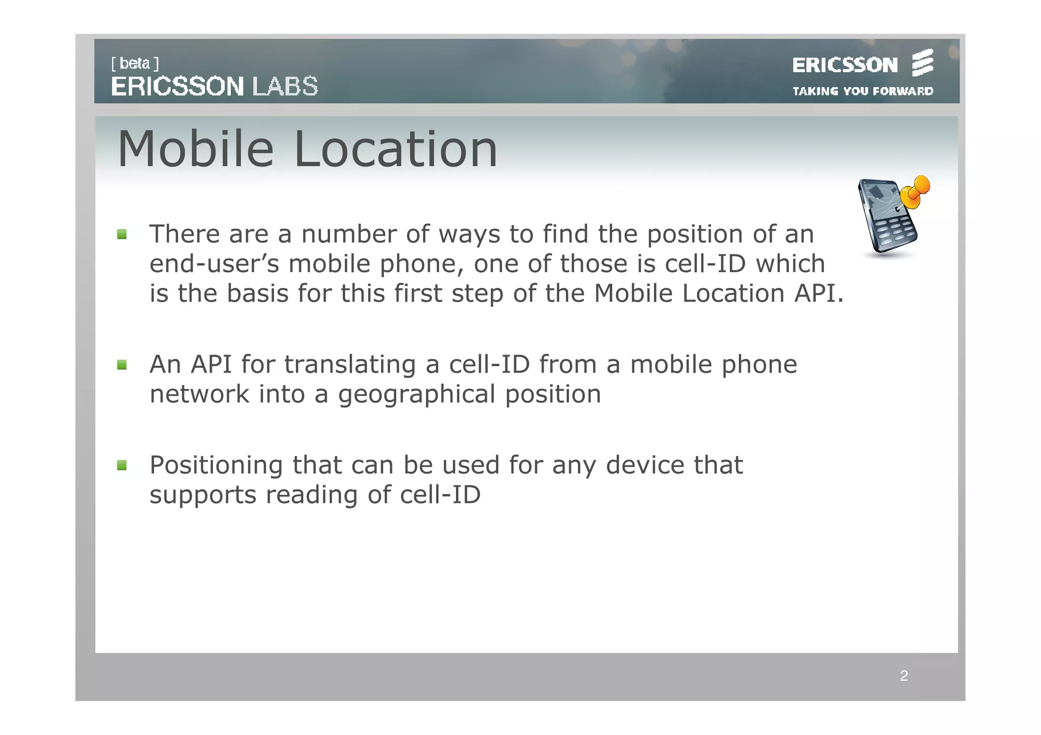 Mobile Location
 There are a number of ways to find the position of an
 end-user’s mobile phone, one of those is cell-ID which
 is the basis for this first step of the Mobile Location API.

 An API for translating a cell-ID from a mobile phone
 network into a geographical position

 Positioning that can be used for any device that
 supports reading of cell-ID




                                                                2
 