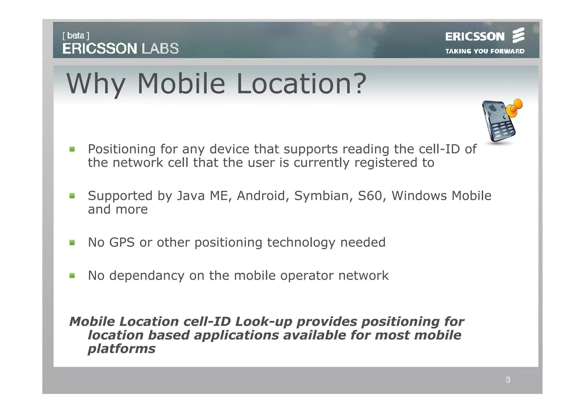 Why Mobile Location?

  Positioning for any device that supports reading the cell-ID of
  the network cell that the user is currently registered to

  Supported by Java ME, Android, Symbian, S60, Windows Mobile
  and more

  No GPS or other positioning technology needed

  No dependancy on the mobile operator network


Mobile Location cell-ID Look-up provides positioning for
  location based applications available for most mobile
  platforms

                                                                    3
 