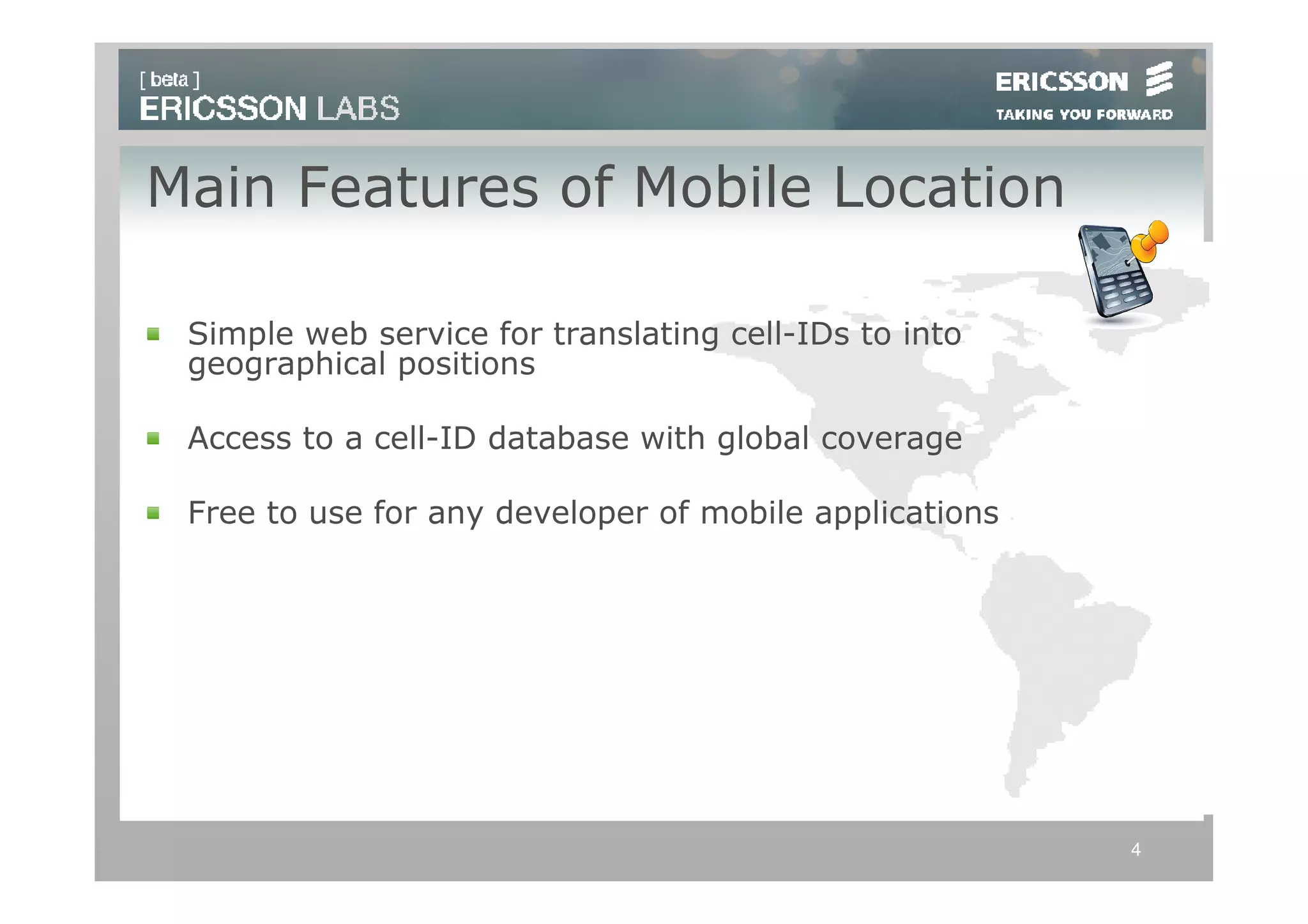 Main Features of Mobile Location

 Simple web service for translating cell-IDs to into
 geographical positions

 Access to a cell-ID database with global coverage

 Free to use for any developer of mobile applications




                                                        4
 