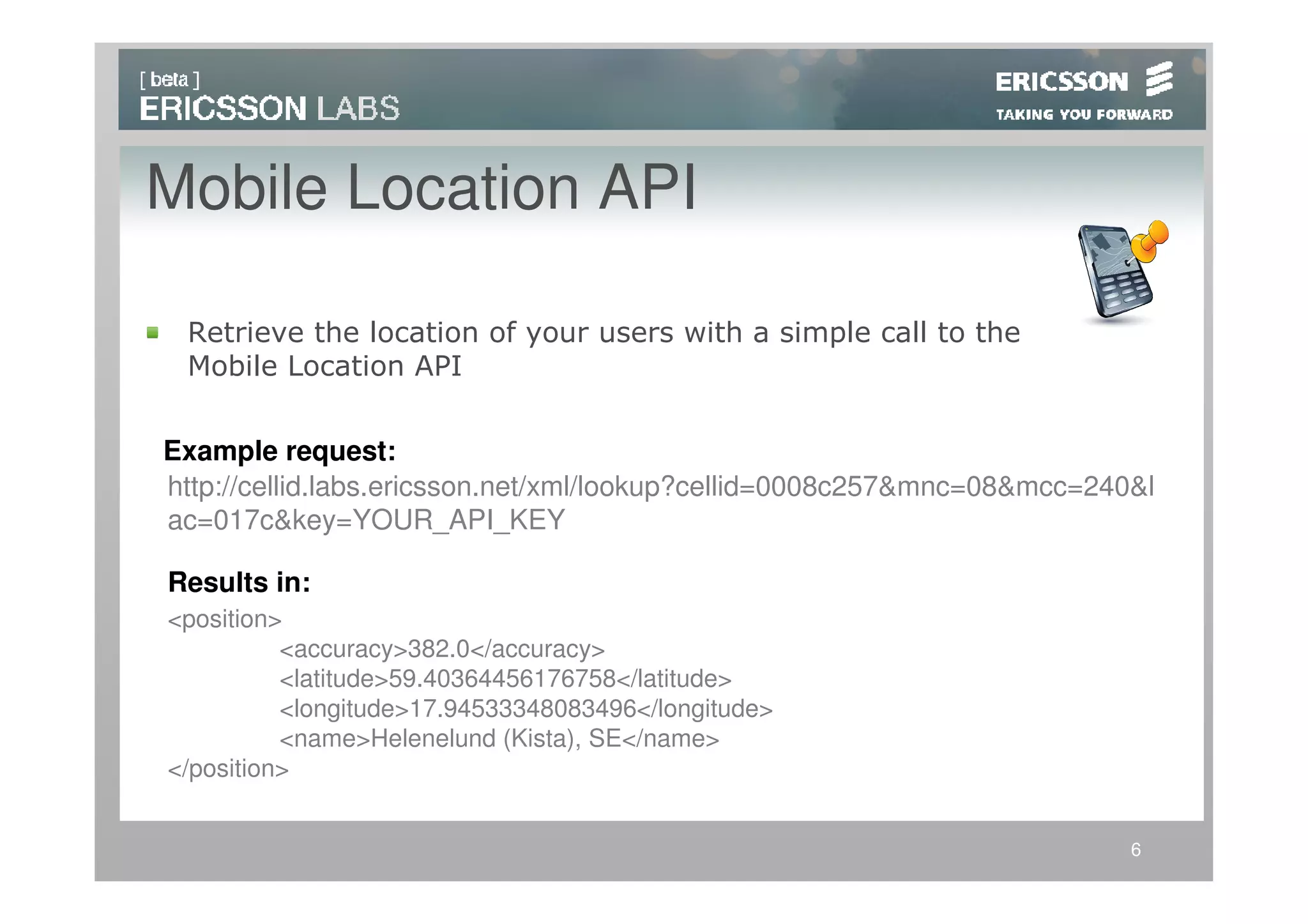 Mobile Location API

 Retrieve the location of your users with a simple call to the
 Mobile Location API


Example request:
http://cellid.labs.ericsson.net/xml/lookup?cellid=0008c257&mnc=08&mcc=240&l
ac=017c&key=YOUR_API_KEY

Results in:
<position>
          <accuracy>382.0</accuracy>
          <latitude>59.40364456176758</latitude>
          <longitude>17.94533348083496</longitude>
          <name>Helenelund (Kista), SE</name>
</position>


                                                                         6
 