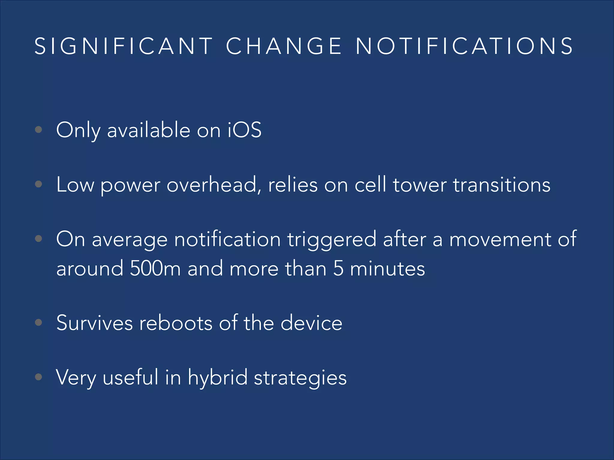 S I G N I F I C A N T C H A N G E N O T I F I C AT I O N S
• Only available on iOS
• Low power overhead, relies on cell tower transitions
• On average notification triggered after a movement of

around 500m and more than 5 minutes

• Survives reboots of the device
• Very useful in hybrid strategies

 