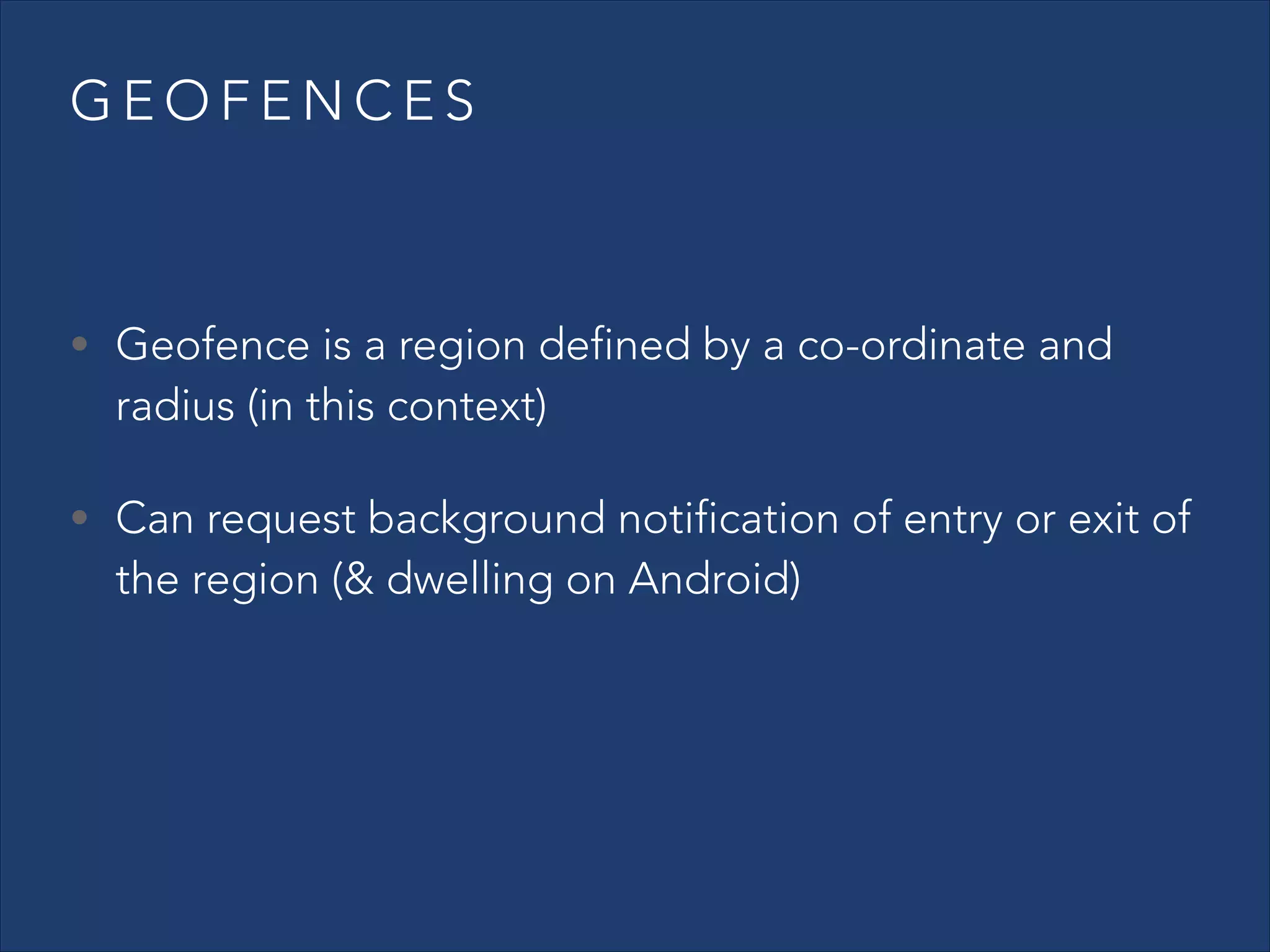 GEOFENCES
!

• Geofence is a region defined by a co-ordinate and

radius (in this context)

• Can request background notification of entry or exit of

the region (& dwelling on Android)

 