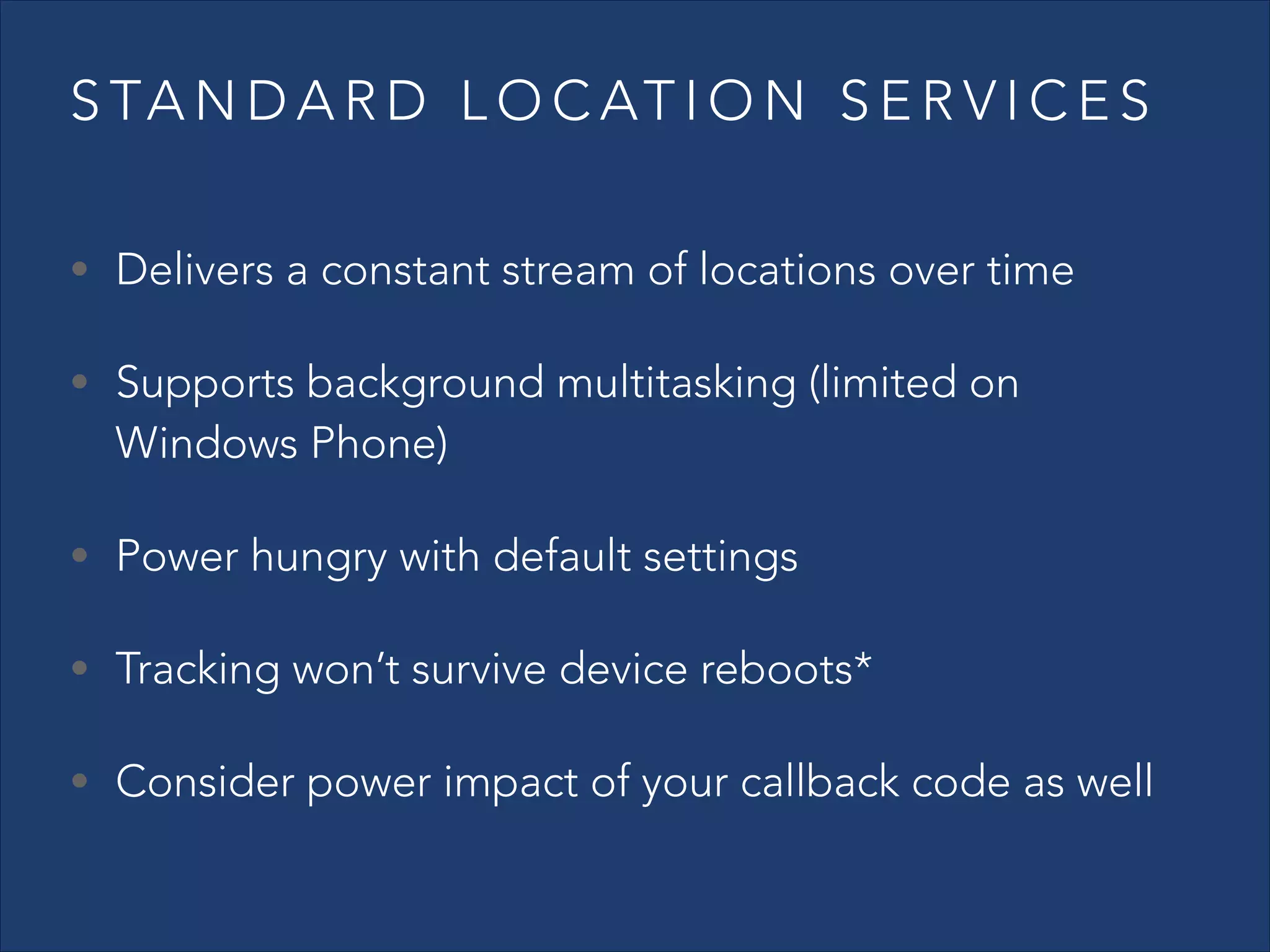 S TA N D A R D L O C AT I O N S E R V I C E S
• Delivers a constant stream of locations over time
• Supports background multitasking (limited on

Windows Phone)

• Power hungry with default settings
• Tracking won’t survive device reboots*
• Consider power impact of your callback code as well

 