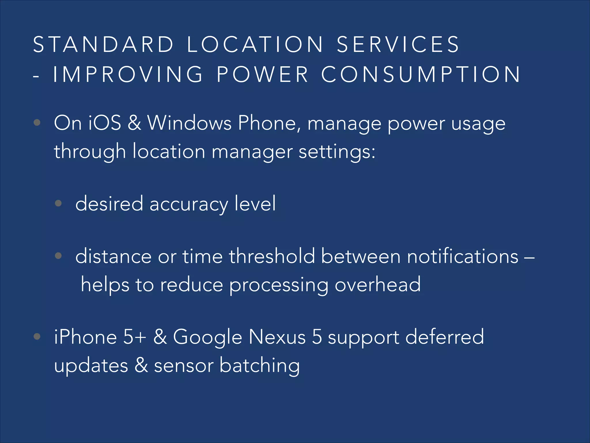S TA N D A R D L O C AT I O N S E R V I C E S
- IMPROVING POWER CONSUMPTION
• On iOS & Windows Phone, manage power usage

through location manager settings:
• desired accuracy level

• distance or time threshold between notifications –

 helps to reduce processing overhead

• iPhone 5+ & Google Nexus 5 support deferred

updates & sensor batching

 