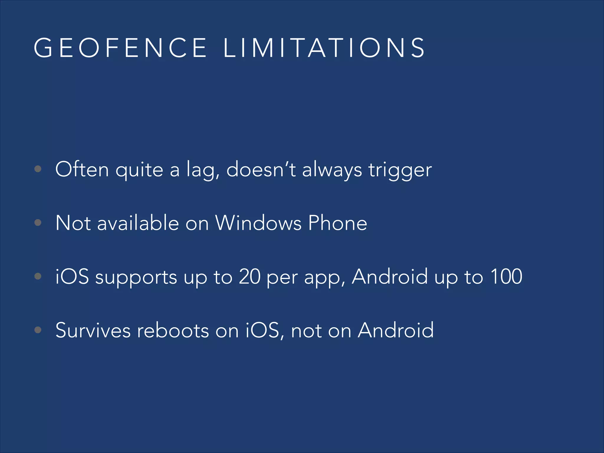 G E O F E N C E L I M I TAT I O N S

• Often quite a lag, doesn’t always trigger
• Not available on Windows Phone
• iOS supports up to 20 per app, Android up to 100
• Survives reboots on iOS, not on Android

 