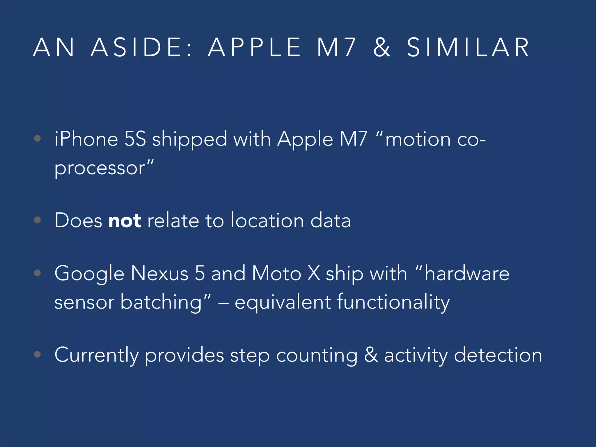 AN ASIDE: APPLE M7 & SIMILAR
• iPhone 5S shipped with Apple M7 “motion co-

processor”

• Does not relate to location data
• Google Nexus 5 and Moto X ship with “hardware

sensor batching” – equivalent functionality

• Currently provides step counting & activity detection

 