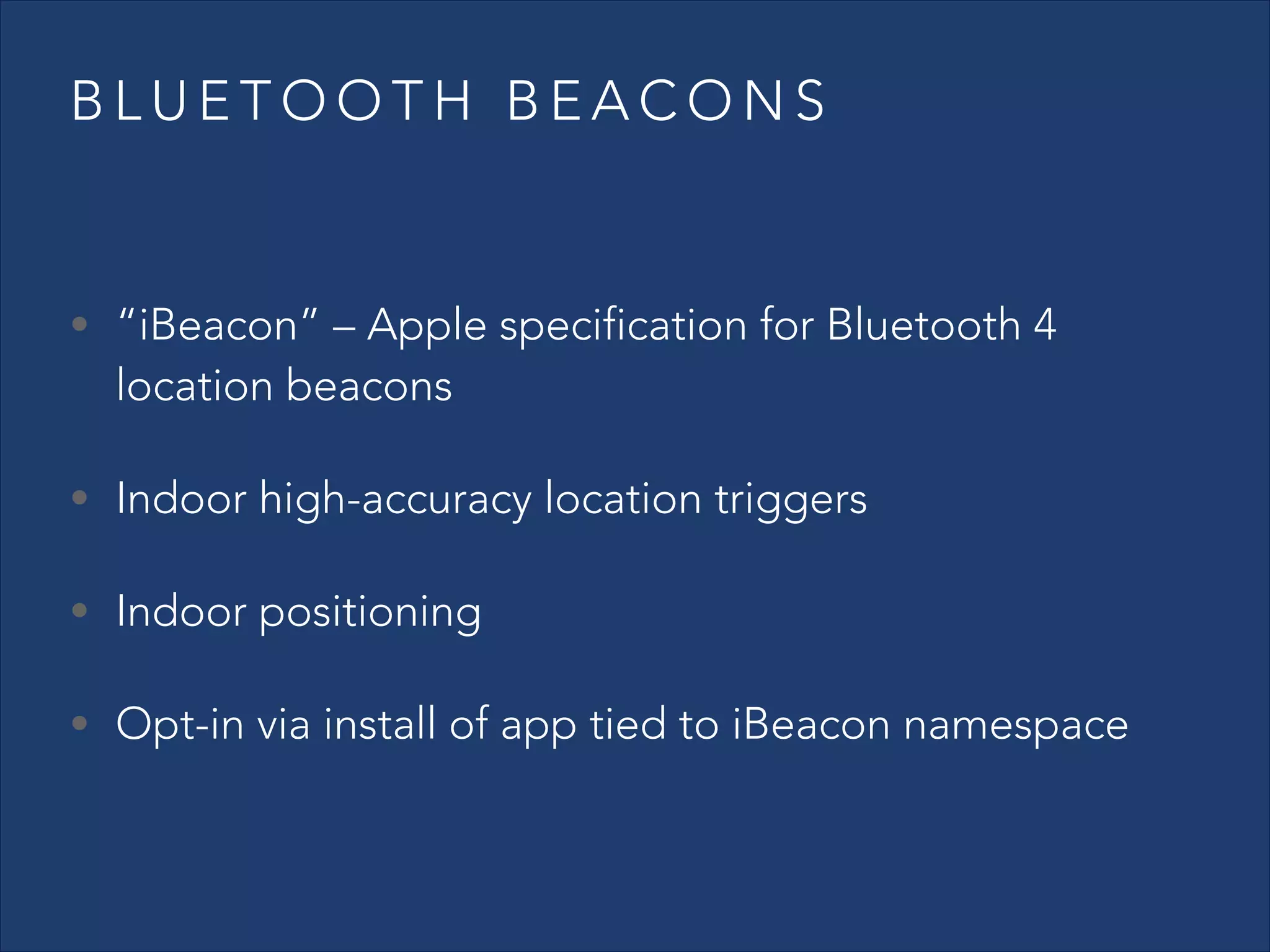 BLUETOOTH BEACONS

• “iBeacon” – Apple specification for Bluetooth 4

location beacons

• Indoor high-accuracy location triggers
• Indoor positioning
• Opt-in via install of app tied to iBeacon namespace

 