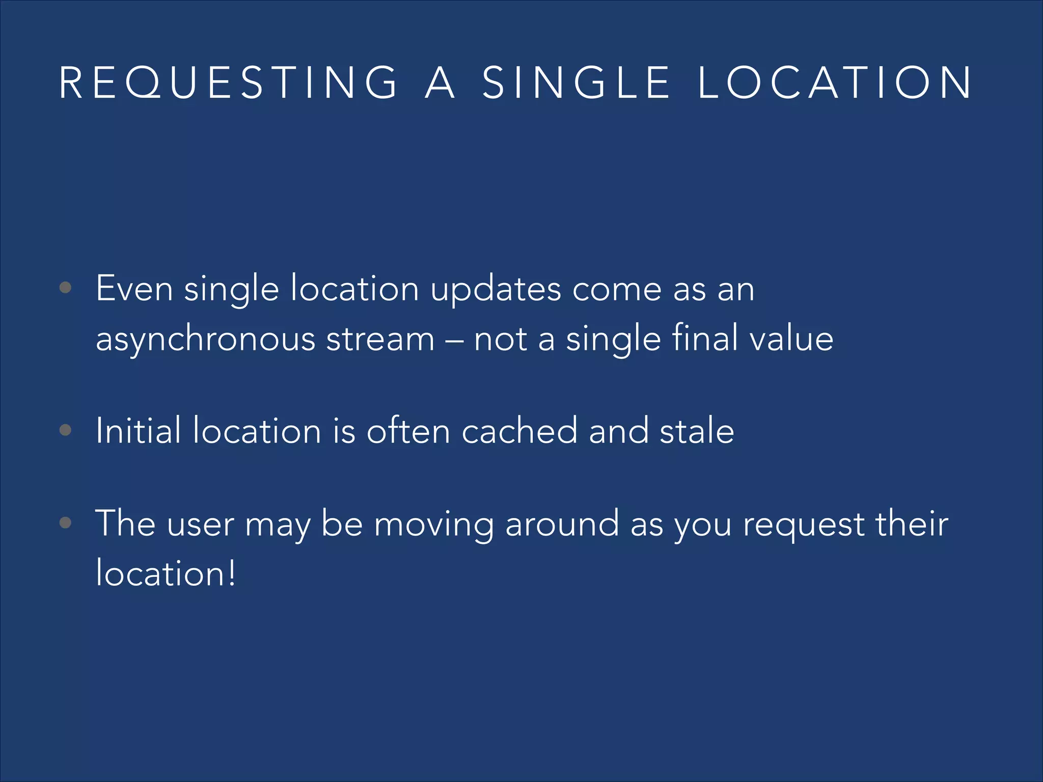R E Q U E S T I N G A S I N G L E L O C AT I O N

• Even single location updates come as an

asynchronous stream – not a single final value

• Initial location is often cached and stale
• The user may be moving around as you request their

location!

 