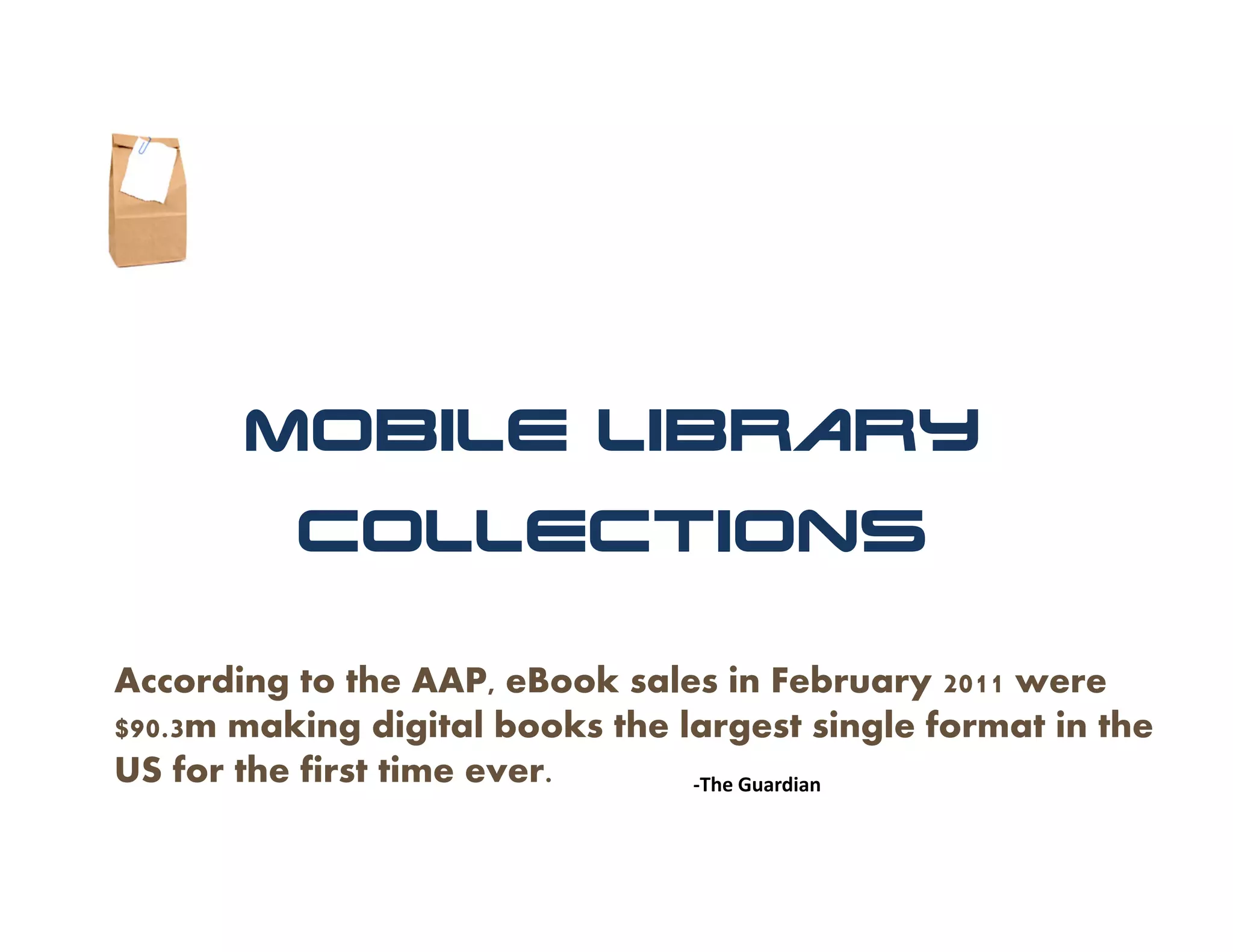 Mobile Library
          Collections

According to the AAP, eBook sales in February 2011 were
$90.3m making digital books the largest single format in the
US for the first time ever.      ‐The Guardian
 