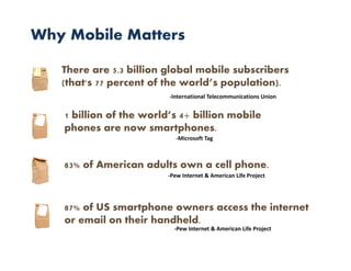 Why Mobile Matters

   There are 5.3 billion global mobile subscribers
   (that's 77 percent of the world’s population).
                         ‐International Telecommunications Union


   1 billion of the world’s 4+ billion mobile
   phones are now smartphones.
                            ‐Microsoft Tag



   83% of American adults own a cell phone.
                         ‐Pew Internet & American Life Project




   87% of US smartphone owners access the internet
   or email on their handheld.
                           ‐Pew Internet & American Life Project
 