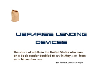 Libraries Lending
              Devices

The share of adults in the United States who own
an e-book reader doubled to 12% in May, 2011 from
6% in November 2010.
                            ‐Pew Internet & American Life Project
 