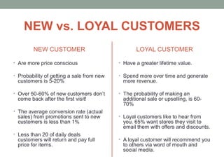 NEW vs. LOYAL CUSTOMERS
NEW CUSTOMER
• Are more price conscious
• Probability of getting a sale from new
customers is 5-20%
• Over 50-60% of new customers don’t
come back after the first visit!
• The average conversion rate (actual
sales) from promotions sent to new
customers is less than 1%
• Less than 20 of daily deals
customers will return and pay full
price for items.
LOYAL CUSTOMER
• Have a greater lifetime value.
• Spend more over time and generate
more revenue.
• The probability of making an
additional sale or upselling, is 60-
70%
• Loyal customers like to hear from
you. 65% want stores they visit to
email them with offers and discounts.
• A loyal customer will recommend you
to others via word of mouth and
social media.
 
