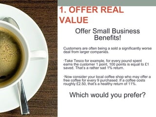 1. OFFER REAL
VALUE
Offer Small Business
Benefits!
Customers are often being a sold a significantly worse
deal from larger companies.
•Take Tesco for example, for every pound spent
earns the customer 1 point, 100 points is equal to £1
saved. That’s a rather sad 1% return.
•Now consider your local coffee shop who may offer a
free coffee for every 9 purchased. If a coffee costs
roughly £2.50, that’s a healthy return of 11%.
Which would you prefer?
 