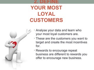 2. DEFINE
YOUR MOST
LOYAL
CUSTOMERS
• Analyse your data and learn who
your most loyal customers are.
• These are the customers you want to
target and create the most incentives
for.
• Rewards to encourage repeat
business are different to rewards you
offer to encourage new business.
 
