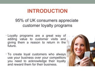 INTRODUCTION
• Loyalty programs are a great way of
adding value to customer visits and
giving them a reason to return in the
future.
• To create loyal customers who always
use your business over your competitors
you need to acknowledge their loyalty
and reward them for their business.
95% of UK consumers appreciate
customer loyalty programs
 