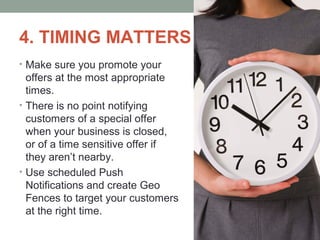 4. TIMING MATTERS
• Make sure you promote your
offers at the most appropriate
times.
• There is no point notifying
customers of a special offer
when your business is closed,
or of a time sensitive offer if
they aren’t nearby.
• Use scheduled Push
Notifications and create Geo
Fences to target your customers
at the right time.
 