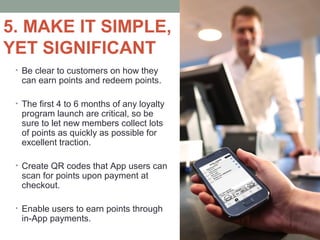 5. MAKE IT SIMPLE,
YET SIGNIFICANT
• Be clear to customers on how they
can earn points and redeem points.
• The first 4 to 6 months of any loyalty
program launch are critical, so be
sure to let new members collect lots
of points as quickly as possible for
excellent traction.
• Create QR codes that App users can
scan for points upon payment at
checkout.
• Enable users to earn points through
in-App payments.
 