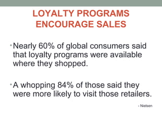 LOYALTY PROGRAMS
ENCOURAGE SALES
•Nearly 60% of global consumers said
that loyalty programs were available
where they shopped.
•A whopping 84% of those said they
were more likely to visit those retailers.
- Nielsen
 