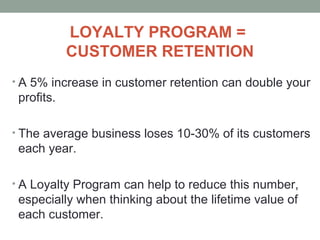 LOYALTY PROGRAM =
CUSTOMER RETENTION
• A 5% increase in customer retention can double your
profits.
• The average business loses 10-30% of its customers
each year.
• A Loyalty Program can help to reduce this number,
especially when thinking about the lifetime value of
each customer.
 
