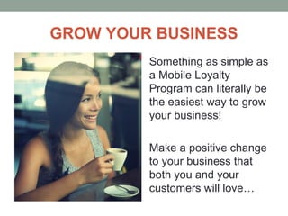 GROW YOUR BUSINESS
Something as simple as
a Mobile Loyalty
Program can literally be
the easiest way to grow
your business!
Make a positive change
to your business that
both you and your
customers will love…
 