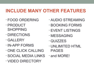 INCLUDE MANY OTHER FEATURES
• FOOD ORDERING
• PRODUCT
SHOPPING
• DIRECTIONS
• GALLERY
• IN-APP FORMS
• ONE CLICK CALLING
• SOCIAL MEDIA LINKS
• VIDEO DIRECTORY
• AUDIO STREAMING
• BOOKING FORMS
• EVENT LISTINGS
• MESSAGING
• QUIZZES
• UNLIMITED HTML
PAGES
• and MORE!
 