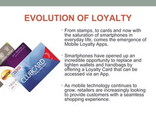 EVOLUTION OF LOYALTY
• From stamps, to cards and now with
the saturation of smartphones in
everyday life, comes the emergence of
Mobile Loyalty Apps.
• Smartphones have opened up an
incredible opportunity to replace and
lighten wallets and handbags by
offering a Loyalty Card that can be
accessed via an App.
• As mobile technology continues to
grow, retailers are increasingly looking
to provide customers with a seamless
shopping experience.
 