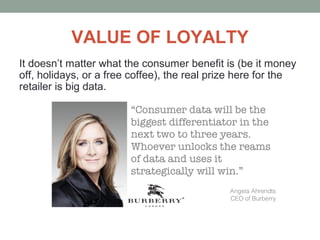 VALUE OF LOYALTY
It doesn’t matter what the consumer benefit is (be it money
off, holidays, or a free coffee), the real prize here for the
retailer is big data.
 