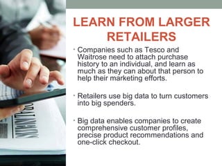LEARN FROM LARGER
RETAILERS
• Companies such as Tesco and
Waitrose need to attach purchase
history to an individual, and learn as
much as they can about that person to
help their marketing efforts.
• Retailers use big data to turn customers
into big spenders.
• Big data enables companies to create
comprehensive customer profiles,
precise product recommendations and
one-click checkout.
 