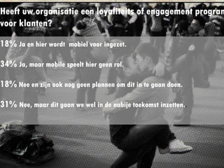 Heeft uw organisatie een loyaliteits of
engagement programma voor klanten?
18% Ja en hier wordt mobiel voor ingezet.
34% Ja, maar mobile speelt hier geen rol.
18% Nee en zijn ook nog geen plannen om dit in te ga
doen.
31% Nee, maar dit gaan we wel in de nabije toekomst
inzetten..
 