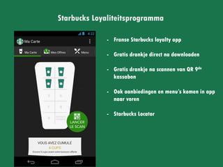 Starbucks Loyaliteitsprogramma
- Franse Starbucks loyalty app
- Gratis drankje direct na
downloaden
- Gratis drankje na scannen
van QR 9de kassabon
- Ook aanbiedingen en menu’s
komen in app naar voren
- Starbucks Locator
 