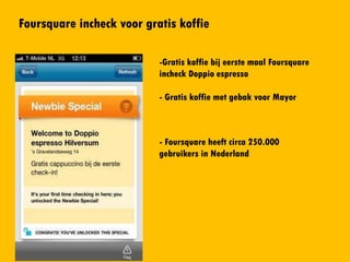 Foursquare incheck voor gratis koffie
-Gratis koffie bij eerste maal
Foursquare incheck Doppio
espresso
- Gratis koffie met gebak voor
Mayor
- Foursquare heeft circa
250.000 gebruikers in
Nederland
 