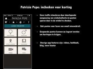 frequentie
Patrizia Pepe: inchecken voor korting
- Store traffic stimuleren door
doorlopende aanpassing van
winkelcollectie én punten
sparen door in de winkel te
checken.
- Ook punten voor lezen van
email nieuwsbrief.
- Gespaarde punten kunnen oa
ingezet worden om kortingen te
krijgen.
- Overige app features zijn:
videos, lookbook, blog, store
locator
 
