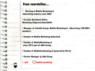 • Working in Mobile Marketing &
-Advertising industry since 2005
• Co-autor Basisboek Online
Marketing (Uitgeverij NoordHoff)
• Manager of Linkedin Group: Mobile Marketing & -
Advertising (100.000+ members)
• Founder of Mobile Marketing Nederland
• Founder of MobileMarketing.nl
(since 2013 part of Adfo Groep)
• Founder of MobileFundraising.nl (powered by VFI.nl)
• Partner Manager @ Adfo Groep
•..and mobile marketing
Even voorstellen...
 