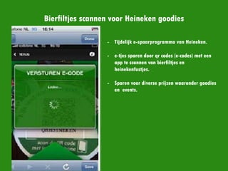 Bierfiltjes scannen voor Heineken goodies
- Tijdelijk e-spaarprogramma van
Heineken.
- e-tjes sparen door qr codes (e-
codes) met een app te scannen
van bierfiltjes en
heinekenfustjes.
- Sparen voor diverse prijzen
waaronder goodies en events.
 