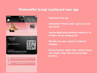 Hünkemöller brengt Loyaltycard naar app
- Loyaltycard in de app
- Automatisch ‘Passion points’
sparen met real-time inzicht
- Location Based push
notificaties wanneer je in de
buurt van een vestiging bent
- QR codes voor meer scannen in
winkel en catalogus
- Overige features: mobile shop,
collectie nieuws, store locator,
blog, inbox met persoonlijke
berichten.
 