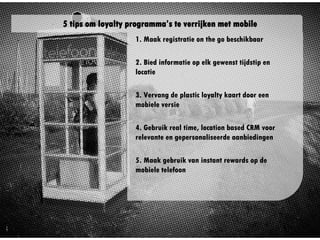 1. Maak registratie on the go
beschikbaar
2. Bied informatie op elk
gewenst tijdstip en locatie
3. Vervang de plastic loyalty
kaart door een mobiele versie
4. Gebruik real time, location
based CRM voor relevante en
gepersonaliseerde aanbiedingen
5. Maak gebruik van instant
rewards op de mobiele telefoon
5 tips om loyalty programma’s te verrijken met mobile
 