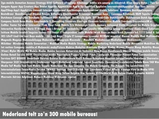 2go-mobile Aemotion Aeneas Strategy AFAS Software aFrogleap Alledaags Aliens are among
Alientrick Alion Angry Bytes / Two Screen Amgate Appar App Creators App Dealer Applike
Appmachine App It Up Applified Applisive InternationalAppsalad App Your Service App2Sh
App5 AppArt nu Itmundi Internet Appnormal AppVantages Apptomorrow Atabix
Solutions Beemway BestAppCompany BesteBroer BeanDesigned Beyond Reality Bitfactory
BlackRooster BriteLayer Business Apps / Concapps Byteheads B&M Topsite Coding Dutchmen
Concepts2Go DataBase Fulfilment DBH Nederland DevMobile dpdk DTT Dual Code DutchGiraf
Dutchnovum Dutch Applications Company Dutch Rose Media Easy4mobile E. Consulting
Ecreation Elastique Elements Interactive Mobile Everdune EverywhereIM e-ZoOka Faster
Forward Interactive Flink Floqr Fonk Mobile Fris Webdesign Frontis Gemoro Getapped Glob
Assistant Go Mobile Gryphon Interactive Hardworks Heris IT Hitapp Huss i-Bridge
BV Icemobile/ Brand Loyalty INDG Indicia Group Indivirtual ilionx Cloud Solutions Infi
Initium Mobile Involvit Imgzine Isobar ITIS Itnext IT Independent Itude Mobile iWink Kee
on Apps Kruit Dynamit lab 1111 Label A Label 305 LifeIT Lind+Ad Lost Boys mobile / Lbi (Lo
Boys/ Triple IT Lunagames Lysander M2Mobi maal4.nl Macaw Maddle Mad Multimedia Magneds
Magnus Makemobileapp Makerstreet Mangrove Maxmobi / Maxdoro Mediabunker Mediafarmer
Mediamonks Milchbar Mirabeau Mobile Generation / MobGen Media Mobile Strategy Mobile
Marketing Nederland Mobile Movement Mobillion Mobile Int raction Company (moblio.nl
Mobowski mobyPicture Mobtzu Mobylizr Mocreate Modern Media Momac Montix Moop Mobility
Muzar (Vizar) Myler Media My Mobile Media Nakko Services Netservice de Toekomst New Nex
Noodlewerk Oberon Oneshoe mobile Onesixty Online Retail Service OOIP On-site Edge media
Peperzaken Pepper's Ghost Pinch / justpinch Phonecast Pionect Pyton Communication Servic
Q42 QIQQER QookQook Quietus Quintor Redhotminute Red5 Releaze Relephant Resoluut
Service2media Shareforce Sharewire Sharpener SILO Skinindustries Snakeware Sogeti
Nederland Somehow Speak Superhero Cheesecake Strawberries Tabula Nova TAB World Media
TaF Media Tam Tam Mobile Tapptic Nederland The App Company The Mobile Company The
Projects The SaintsTibble TTY Internetsolutions TwainMedia Twisted TWNKLS UnitApp Unit
Uselab Van Ijzendoorn Virtual Affairs Vivango Viva La Media VPRI Internetdiensten WAPA
Wappdesigner Wend Wrep Yellow Dolphin Xim Systems XS2theWorld Zicht Online Zinder
Zyrcadia NAKKO Mocreate Adrime Adgibbon Mobpro Mobleap Widespace Ligatus
Nederland telt zo’n 300 mobile bureaus!
 