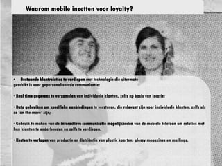 · Be
• Bestaande klantrelaties te verdiepen met technologie die uitermate
geschikt is voor gepersonaliseerde communicatie;
· Real time gegevens te verzamelen van individuele klanten, zelfs op
basis van locatie;
· Data gebruiken om specifieke aanbiedingen te versturen, die relevant
zijn voor individuele klanten, zelfs als ze ‘on the move’ zijn;
· Gebruik te maken van de interactieve communicatie mogelijkheden van de
mobiele telefoon om relaties met hun klanten te onderhouden en zelfs te
verdiepen.
· Kosten te verlagen van productie en distributie van plastic kaarten,
glossy magazines en mailings.
Waarom mobile inzetten voor loyalty?
 